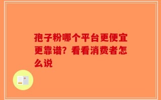 孢子粉哪个平台更便宜更靠谱？看看消费者怎么说