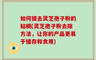 如何提去灵芝孢子粉的粘稠(灵芝孢子粉去除方法，让你的产品更易于储存和食用)