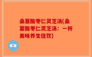 桑葚酸枣仁灵芝汤(桑葚酸枣仁灵芝汤：一杯美味养生佳饮)