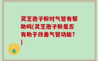 灵芝孢子粉对气管有帮助吗(灵芝孢子粉是否有助于改善气管功能？)