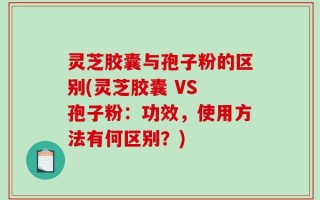 灵芝胶囊与孢子粉的区别(灵芝胶囊 VS 孢子粉：功效，使用方法有何区别？)