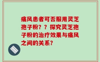 痛风患者可否服用灵芝孢子粉？？探究灵芝孢子粉的治疗效果与痛风之间的关系？