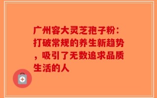 广州容大灵芝孢子粉：打破常规的养生新趋势，吸引了无数追求品质生活的人