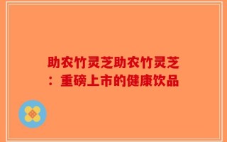 助农竹灵芝助农竹灵芝：重磅上市的健康饮品