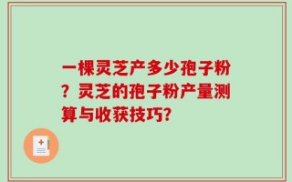 一棵灵芝产多少孢子粉？灵芝的孢子粉产量测算与收获技巧？