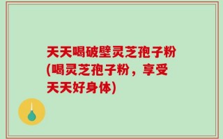 天天喝破壁灵芝孢子粉(喝灵芝孢子粉，享受天天好身体)