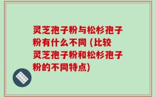 灵芝孢子粉与松杉孢子粉有什么不同 (比较灵芝孢子粉和松杉孢子粉的不同特点)
