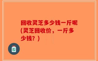 回收灵芝多少钱一斤呢(灵芝回收价，一斤多少钱？)