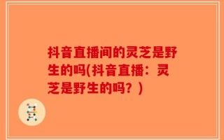 抖音直播间的灵芝是野生的吗(抖音直播：灵芝是野生的吗？)