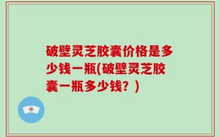 破壁灵芝胶囊价格是多少钱一瓶(破壁灵芝胶囊一瓶多少钱？)