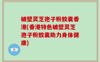 破壁灵芝孢子粉胶囊香港(香港特色破壁灵芝孢子粉胶囊助力身体健康)