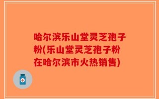 哈尔滨乐山堂灵芝孢子粉(乐山堂灵芝孢子粉在哈尔滨市火热销售)