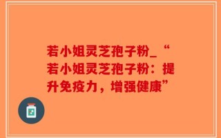 若小姐灵芝孢子粉_“若小姐灵芝孢子粉：提升免疫力，增强健康”