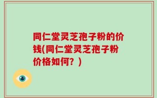 同仁堂灵芝孢子粉的价钱(同仁堂灵芝孢子粉价格如何？)