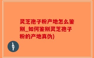 灵芝孢子粉产地怎么鉴别_如何鉴别灵芝孢子粉的产地真伪)