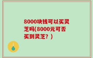 8000块钱可以买灵芝吗(8000元可否买到灵芝？)