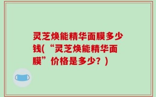 灵芝焕能精华面膜多少钱(“灵芝焕能精华面膜”价格是多少？)
