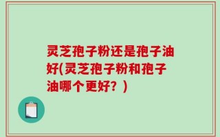 灵芝孢子粉还是孢子油好(灵芝孢子粉和孢子油哪个更好？)