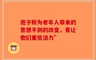 孢子粉为老年人带来的意想不到的改变，竟让他们重拾活力”
