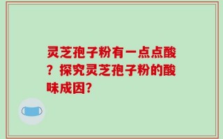 灵芝孢子粉有一点点酸？探究灵芝孢子粉的酸味成因？