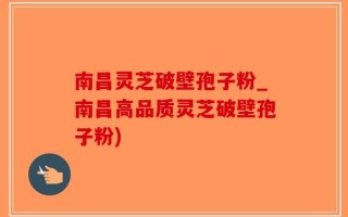 南昌灵芝破壁孢子粉_南昌高品质灵芝破壁孢子粉)