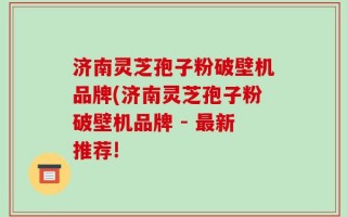 济南灵芝孢子粉破壁机品牌(济南灵芝孢子粉破壁机品牌 - 最新推荐!