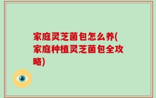 家庭灵芝菌包怎么养(家庭种植灵芝菌包全攻略)