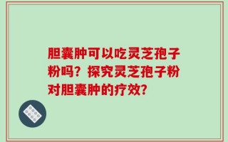 胆囊肿可以吃灵芝孢子粉吗？探究灵芝孢子粉对胆囊肿的疗效？