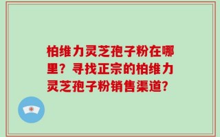 柏维力灵芝孢子粉在哪里？寻找正宗的柏维力灵芝孢子粉销售渠道？