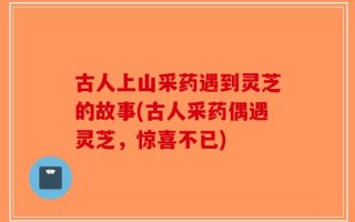 古人上山采药遇到灵芝的故事(古人采药偶遇灵芝，惊喜不已)