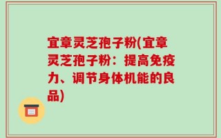 宜章灵芝孢子粉(宜章灵芝孢子粉：提高免疫力、调节身体机能的良品)