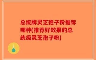 总统牌灵芝孢子粉推荐哪种(推荐好效果的总统级灵芝孢子粉)