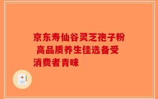 京东寿仙谷灵芝孢子粉 高品质养生佳选备受消费者青睐