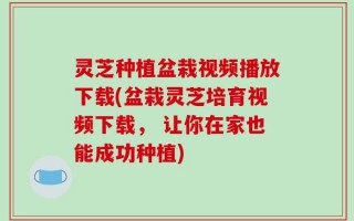 灵芝种植盆栽视频播放下载(盆栽灵芝培育视频下载， 让你在家也能成功种植)