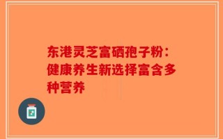 东港灵芝富硒孢子粉：健康养生新选择富含多种营养