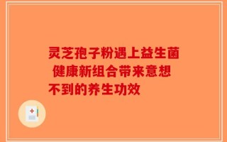 灵芝孢子粉遇上益生菌 健康新组合带来意想不到的养生功效