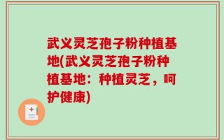 武义灵芝孢子粉种植基地(武义灵芝孢子粉种植基地：种植灵芝，呵护健康)