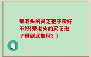 荣老头的灵芝孢子粉好不好(荣老头的灵芝孢子粉到底如何？)