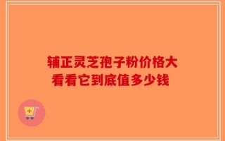 辅正灵芝孢子粉价格大 看看它到底值多少钱