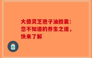 大德灵芝孢子油胶囊：您不知道的养生之道，快来了解