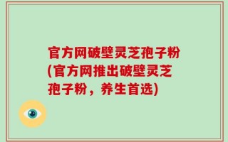 官方网破壁灵芝孢子粉(官方网推出破壁灵芝孢子粉，养生首选)