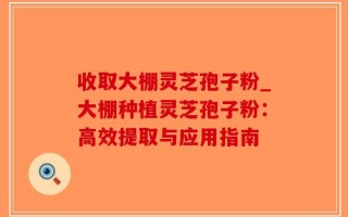 收取大棚灵芝孢子粉_大棚种植灵芝孢子粉：高效提取与应用指南
