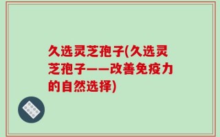 久选灵芝孢子(久选灵芝孢子——改善免疫力的自然选择)