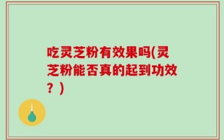 吃灵芝粉有效果吗(灵芝粉能否真的起到功效？)