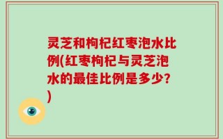 灵芝和枸杞红枣泡水比例(红枣枸杞与灵芝泡水的最佳比例是多少？)