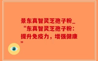 景东真智灵芝孢子粉_“东真智灵芝孢子粉：提升免疫力，增强健康”