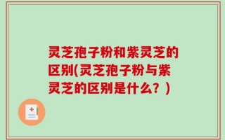 灵芝孢子粉和紫灵芝的区别(灵芝孢子粉与紫灵芝的区别是什么？)