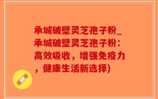 承城破壁灵芝孢子粉_承城破壁灵芝孢子粉：高效吸收，增强免疫力，健康生活新选择)