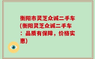 衡阳市灵芝众诚二手车(衡阳灵芝众诚二手车：品质有保障，价格实惠)