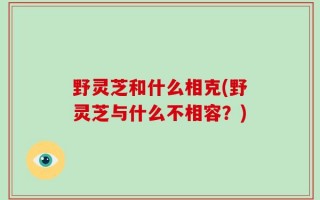 野灵芝和什么相克(野灵芝与什么不相容？)